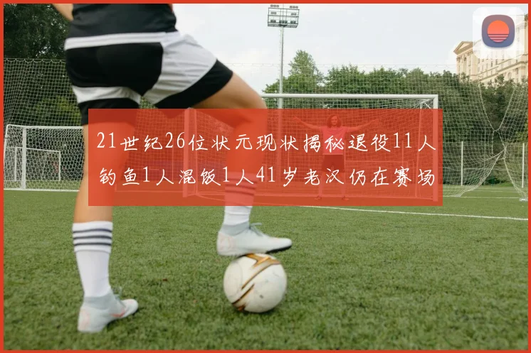 21世纪26位状元现状揭秘退役11人钓鱼1人混饭1人41岁老汉仍在赛场拼搏