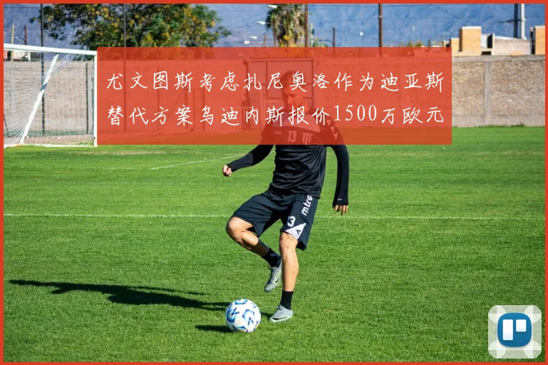 尤文图斯考虑扎尼奥洛作为迪亚斯替代方案乌迪内斯报价1500万欧元起步
