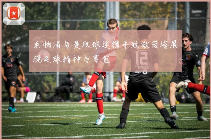 利物浦与曼联球迷携手致敬若塔展现足球精神与尊重