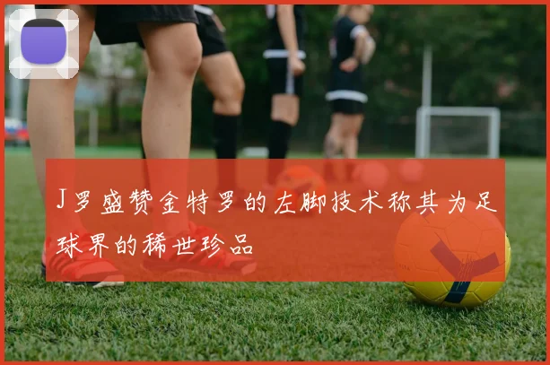 J罗盛赞金特罗的左脚技术称其为足球界的稀世珍品
