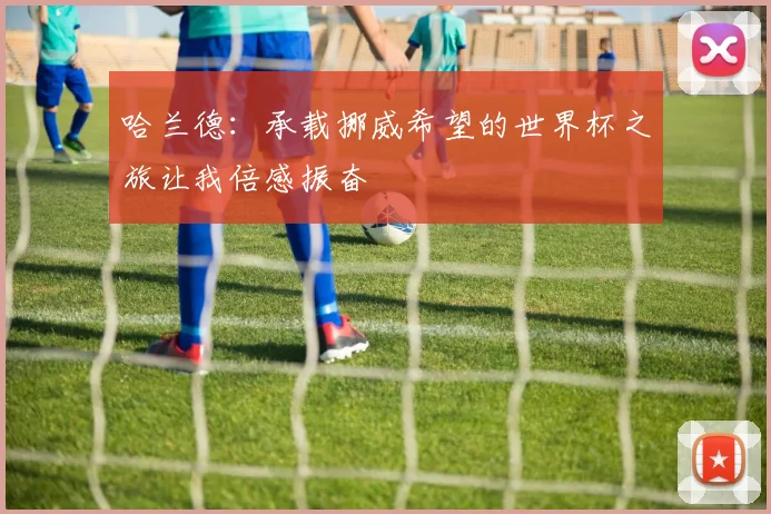 哈兰德：承载挪威希望的世界杯之旅让我倍感振奋