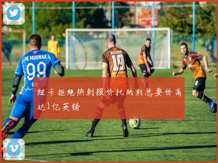 纽卡拒绝热刺报价托纳利总要价高达1亿英镑