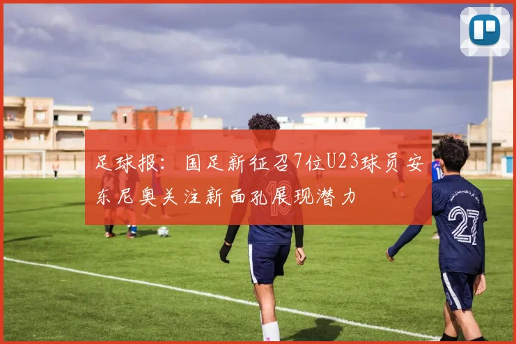 足球报：国足新征召7位U23球员安东尼奥关注新面孔展现潜力