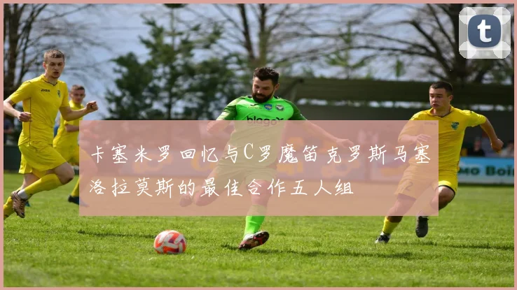 卡塞米罗回忆与C罗魔笛克罗斯马塞洛拉莫斯的最佳合作五人组