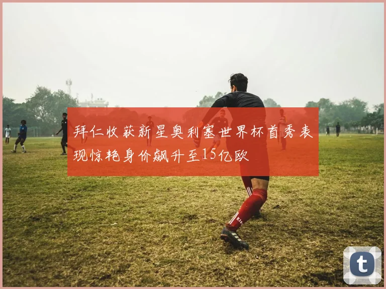 拜仁收获新星奥利塞世界杯首秀表现惊艳身价飙升至15亿欧