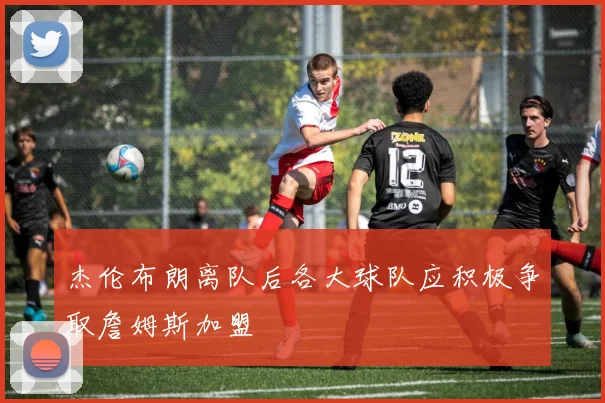 杰伦布朗离队后各大球队应积极争取詹姆斯加盟