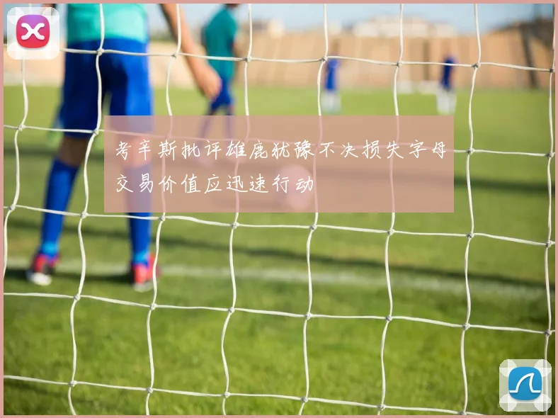 考辛斯批评雄鹿犹豫不决损失字母交易价值应迅速行动