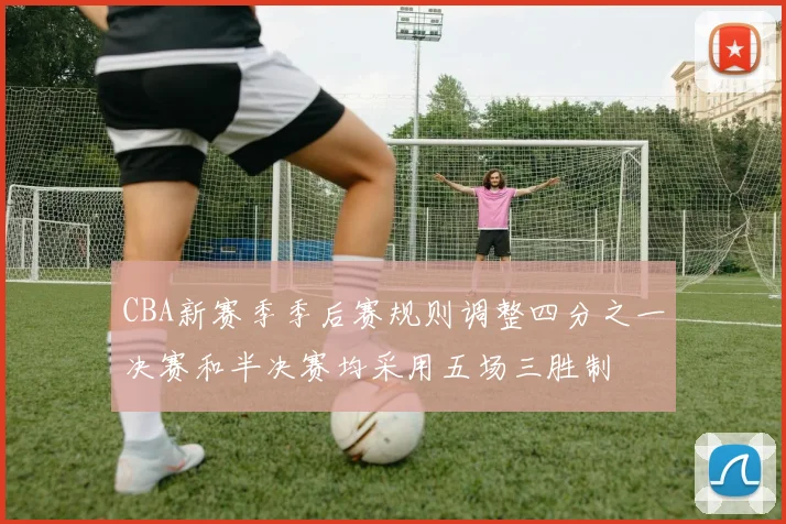 CBA新赛季季后赛规则调整四分之一决赛和半决赛均采用五场三胜制