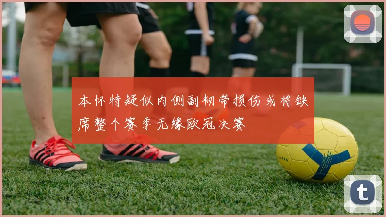 本怀特疑似内侧副韧带损伤或将缺席整个赛季无缘欧冠决赛