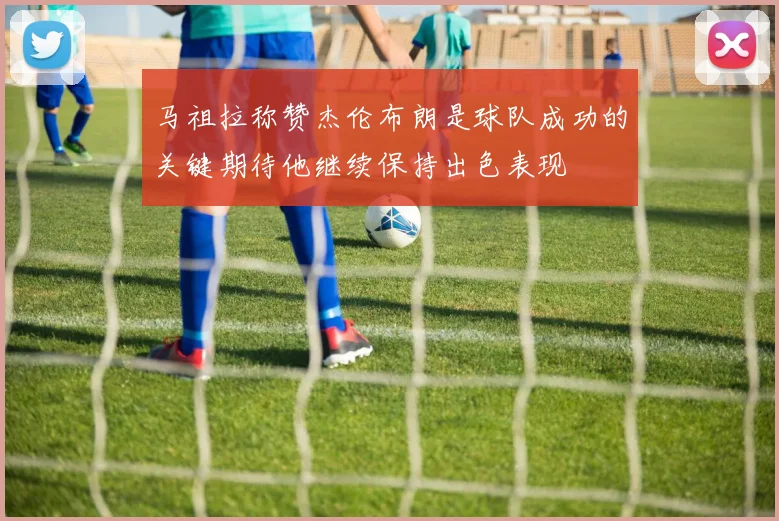 马祖拉称赞杰伦布朗是球队成功的关键期待他继续保持出色表现