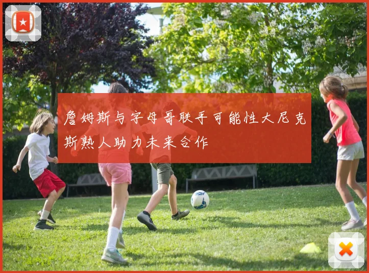 詹姆斯与字母哥联手可能性大尼克斯熟人助力未来合作