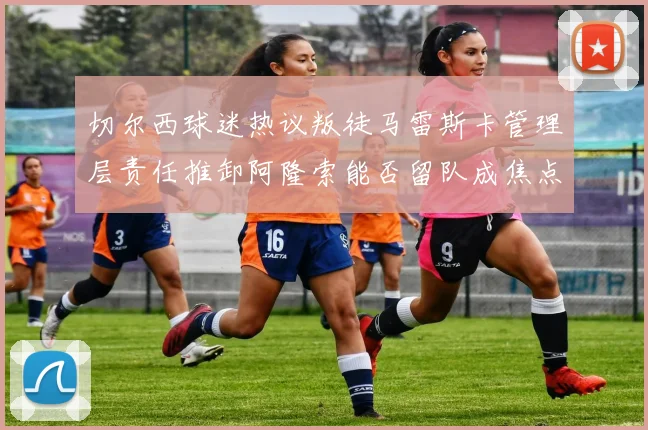 切尔西球迷热议叛徒马雷斯卡管理层责任推卸阿隆索能否留队成焦点