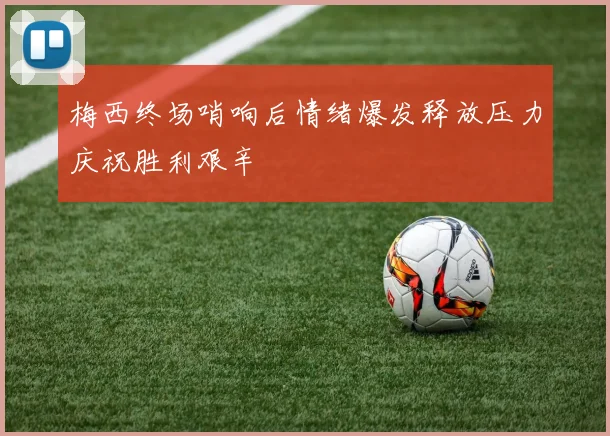 梅西终场哨响后情绪爆发释放压力庆祝胜利艰辛
