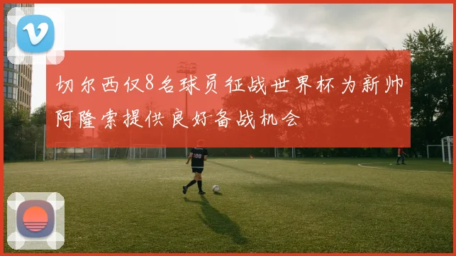 切尔西仅8名球员征战世界杯为新帅阿隆索提供良好备战机会