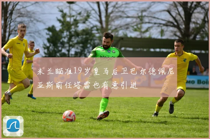 米兰瞄准19岁皇马后卫巴尔德佩尼亚斯前任塔雷也有意引进