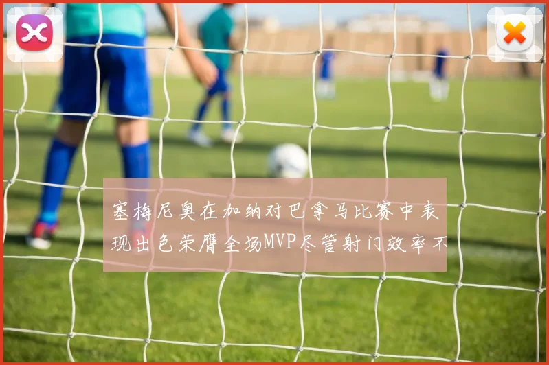 塞梅尼奥在加纳对巴拿马比赛中表现出色荣膺全场MVP尽管射门效率不佳