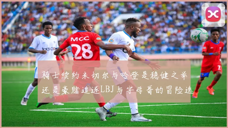 骑士续约米切尔与哈登是稳健之举还是豪赌追逐LBJ与字母哥的冒险选择