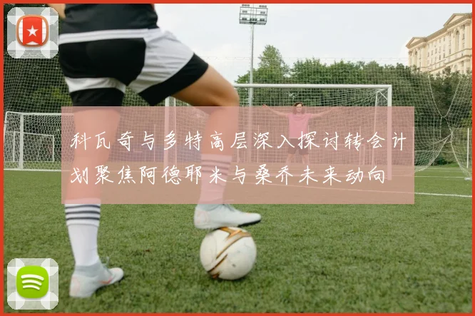 科瓦奇与多特高层深入探讨转会计划聚焦阿德耶米与桑乔未来动向