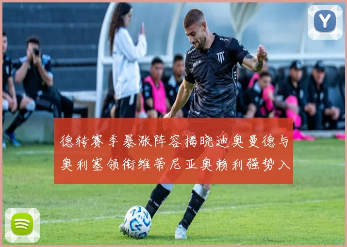 德转赛季暴涨阵容揭晓迪奥曼德与奥利塞领衔维蒂尼亚奥赖利强势入选