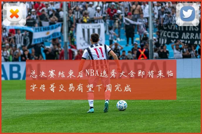 总决赛结束后NBA选秀大会即将来临字母哥交易有望下周完成