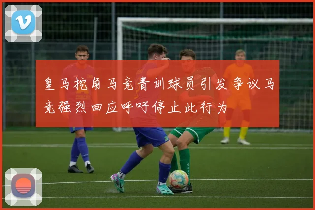 皇马挖角马竞青训球员引发争议马竞强烈回应呼吁停止此行为