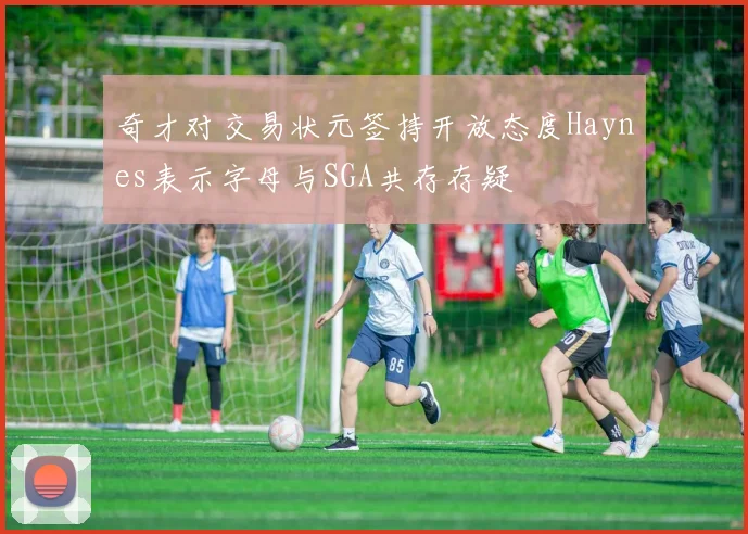 奇才对交易状元签持开放态度Haynes表示字母与SGA共存存疑