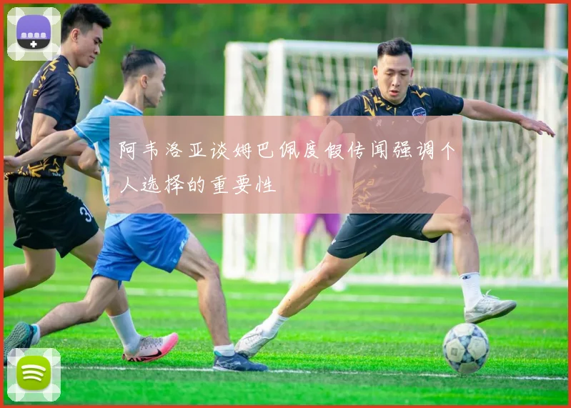 阿韦洛亚谈姆巴佩度假传闻强调个人选择的重要性